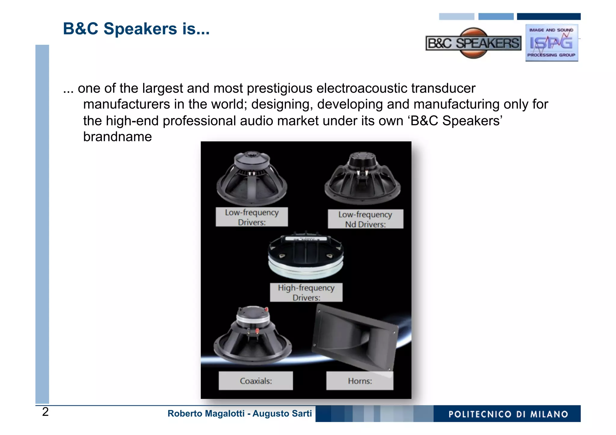 B&C Speakers is...


    ... one of the largest and most prestigious electroacoustic transducer
         manufacturers in the world; designing, developing and manufacturing only for
         the high-end professional audio market under its own ‘B&C Speakers’
         brandname




2                    Roberto Magalotti - Augusto Sarti
 