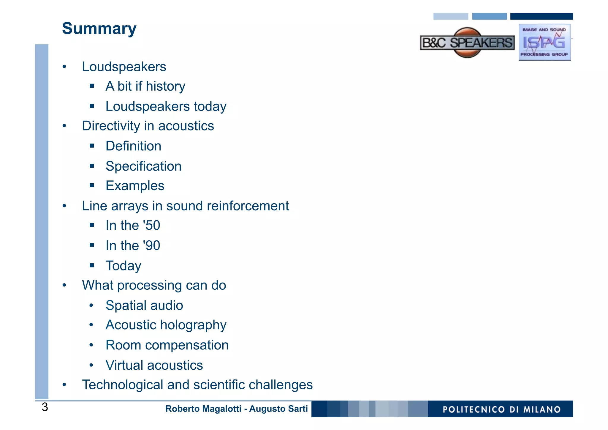 Summary

    •    Loudspeakers
          §  A bit if history
          §  Loudspeakers today
    •    Directivity in acoustics
          §  Definition
          §  Specification
          §  Examples
    •    Line arrays in sound reinforcement
          §  In the '50
          §  In the '90
          §  Today
    •    What processing can do
          •  Spatial audio
          •  Acoustic holography
          •  Room compensation
          •  Virtual acoustics
    •    Technological and scientific challenges
3                          Roberto Magalotti - Augusto Sarti
 