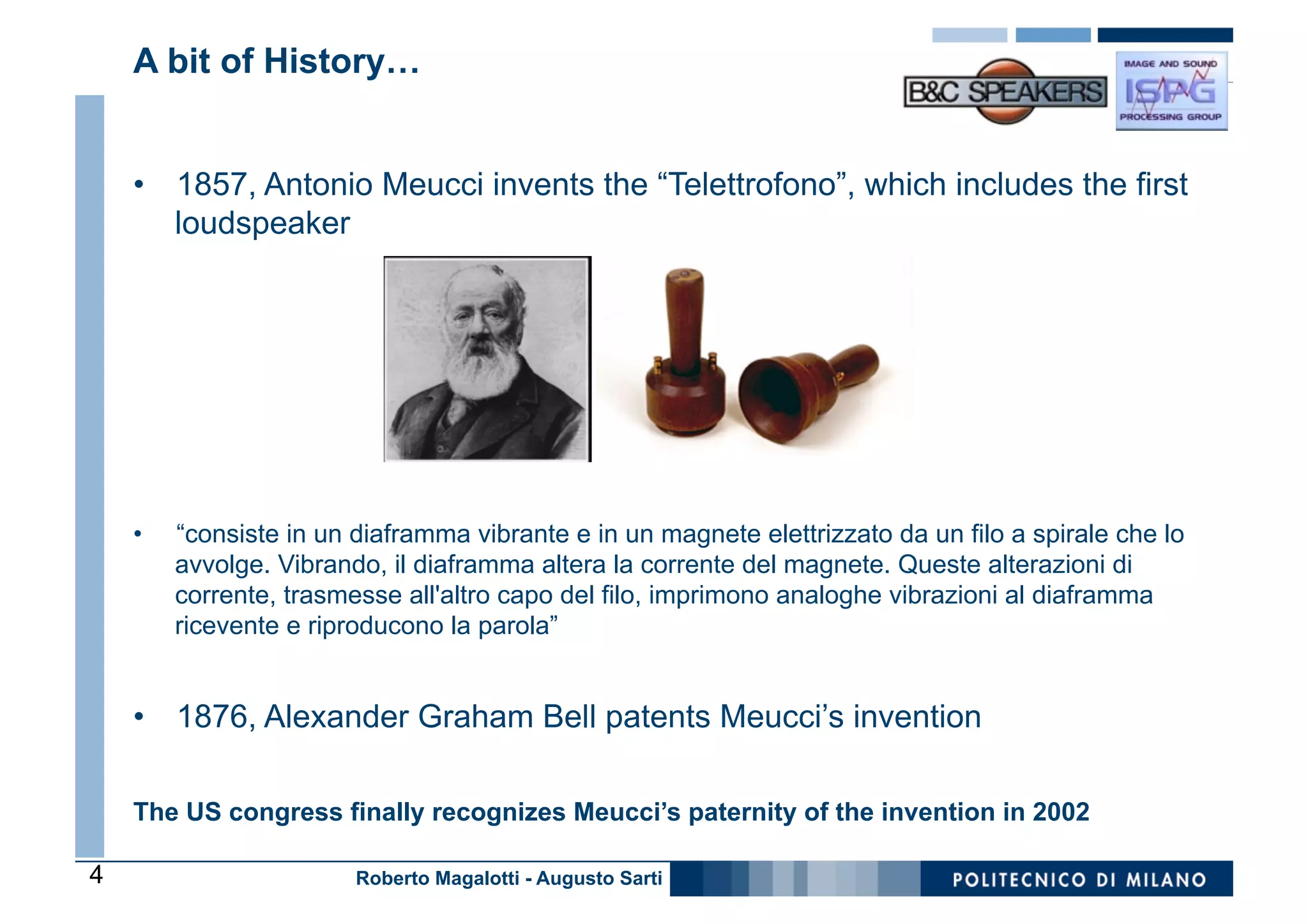 A bit of History…


    •  1857, Antonio Meucci invents the “Telettrofono”, which includes the first
       loudspeaker




    •    “consiste in un diaframma vibrante e in un magnete elettrizzato da un filo a spirale che lo
         avvolge. Vibrando, il diaframma altera la corrente del magnete. Queste alterazioni di
         corrente, trasmesse all'altro capo del filo, imprimono analoghe vibrazioni al diaframma
         ricevente e riproducono la parola”


    •  1876, Alexander Graham Bell patents Meucci’s invention

    The US congress finally recognizes Meucci’s paternity of the invention in 2002

4                        Roberto Magalotti - Augusto Sarti
 