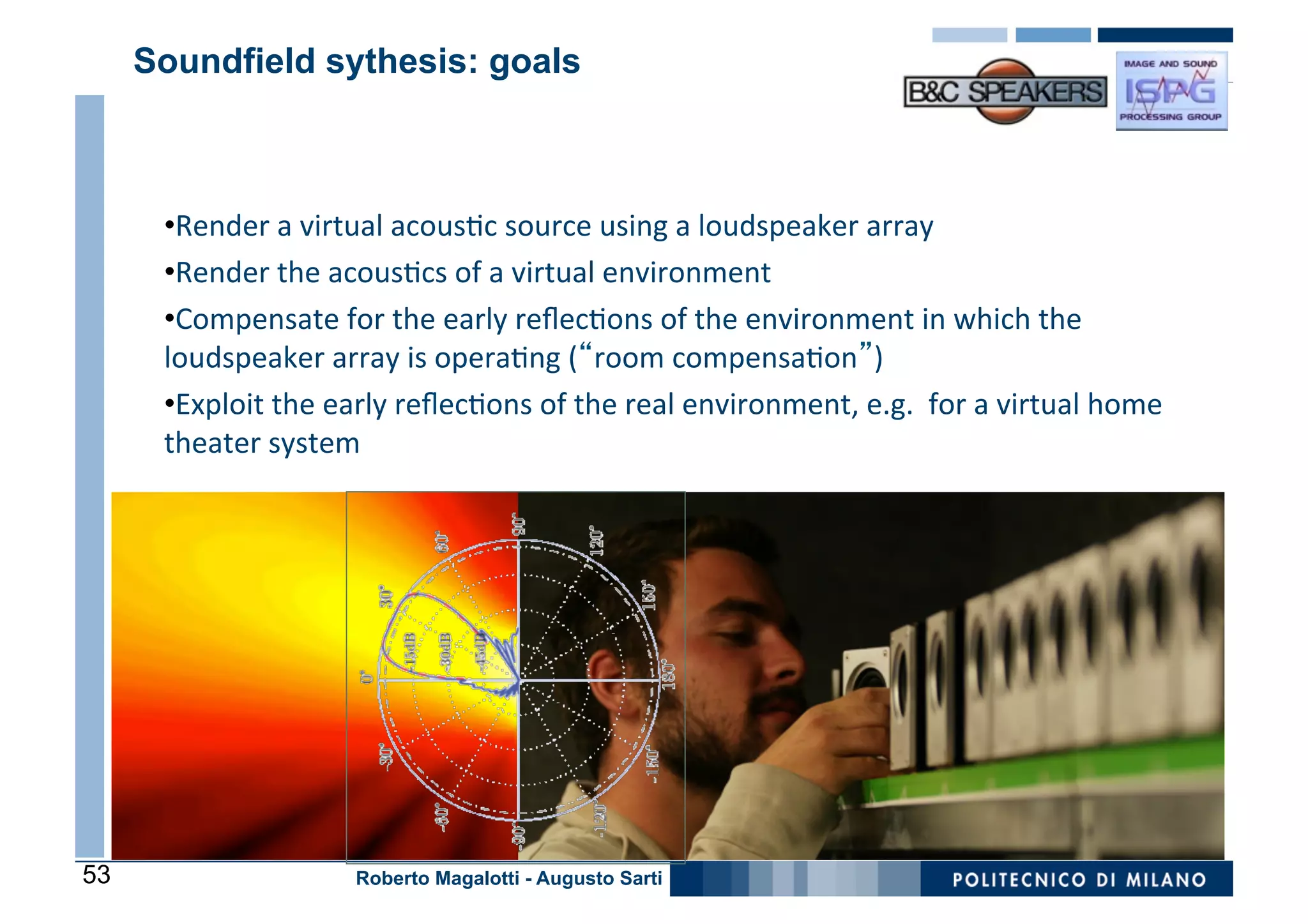 Soundfield sythesis: goals



      • Render	
  a	
  virtual	
  acous0c	
  source	
  using	
  a	
  loudspeaker	
  array	
  
      • Render	
  the	
  acous0cs	
  of	
  a	
  virtual	
  environment	
  
      • Compensate	
  for	
  the	
  early	
  reﬂec0ons	
  of	
  the	
  environment	
  in	
  which	
  the	
  
      loudspeaker	
  array	
  is	
  opera0ng	
  (“room	
  compensa0on”)	
  
      • Exploit	
  the	
  early	
  reﬂec0ons	
  of	
  the	
  real	
  environment,	
  e.g.	
  	
  for	
  a	
  virtual	
  home	
  
      theater	
  system	
  




53                           Roberto Magalotti - Augusto Sarti
 