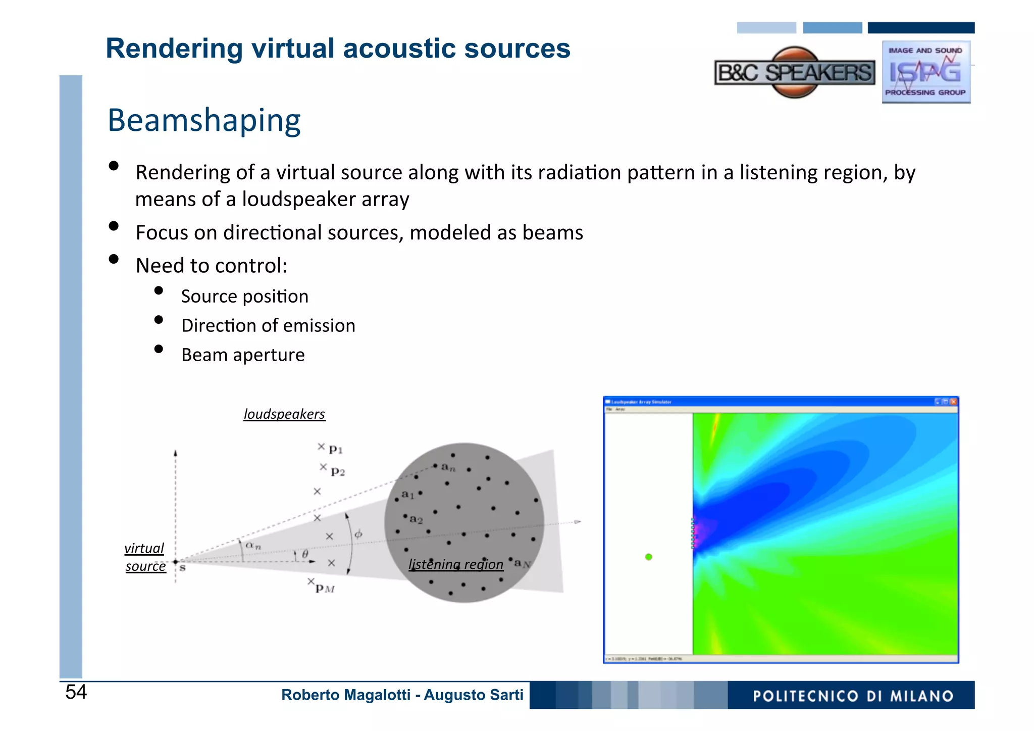 Rendering virtual acoustic sources

     Beamshaping	
   Goal:	
  
     •  Rendering	
  of	
  a	
  virtual	
  source	
  along	
  with	
  its	
  radia0on	
  paDern	
  in	
  a	
  listening	
  region,	
  by	
  
          means	
  of	
  a	
  loudspeaker	
  array	
  
     •    Focus	
  on	
  direc0onal	
  sources,	
  modeled	
  as	
  beams	
  
     •    Need	
  to	
  control:	
  
              •      Source	
  posi0on	
  
              •      Direc0on	
  of	
  emission	
  
              •      Beam	
  aperture	
  

                               loudspeakers
                                          	
  




       virtual	
  
       source 	
                                       listening	
  region	
  




54                                   Roberto Magalotti - Augusto Sarti
 