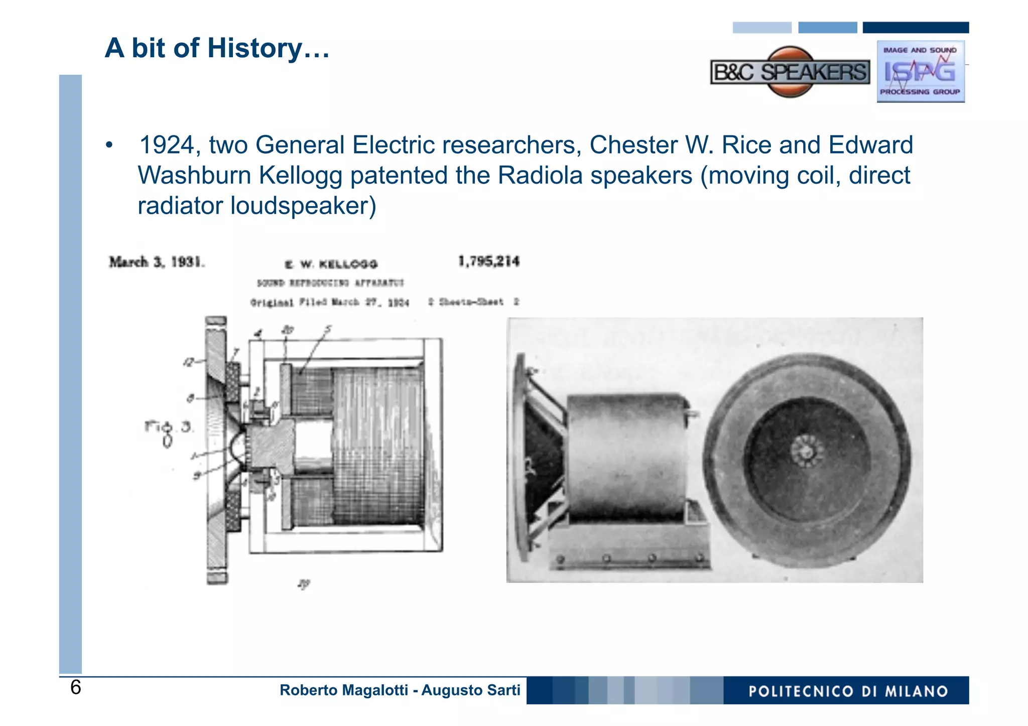 A bit of History…


    •  1924, two General Electric researchers, Chester W. Rice and Edward
       Washburn Kellogg patented the Radiola speakers (moving coil, direct
       radiator loudspeaker)




6                  Roberto Magalotti - Augusto Sarti
 