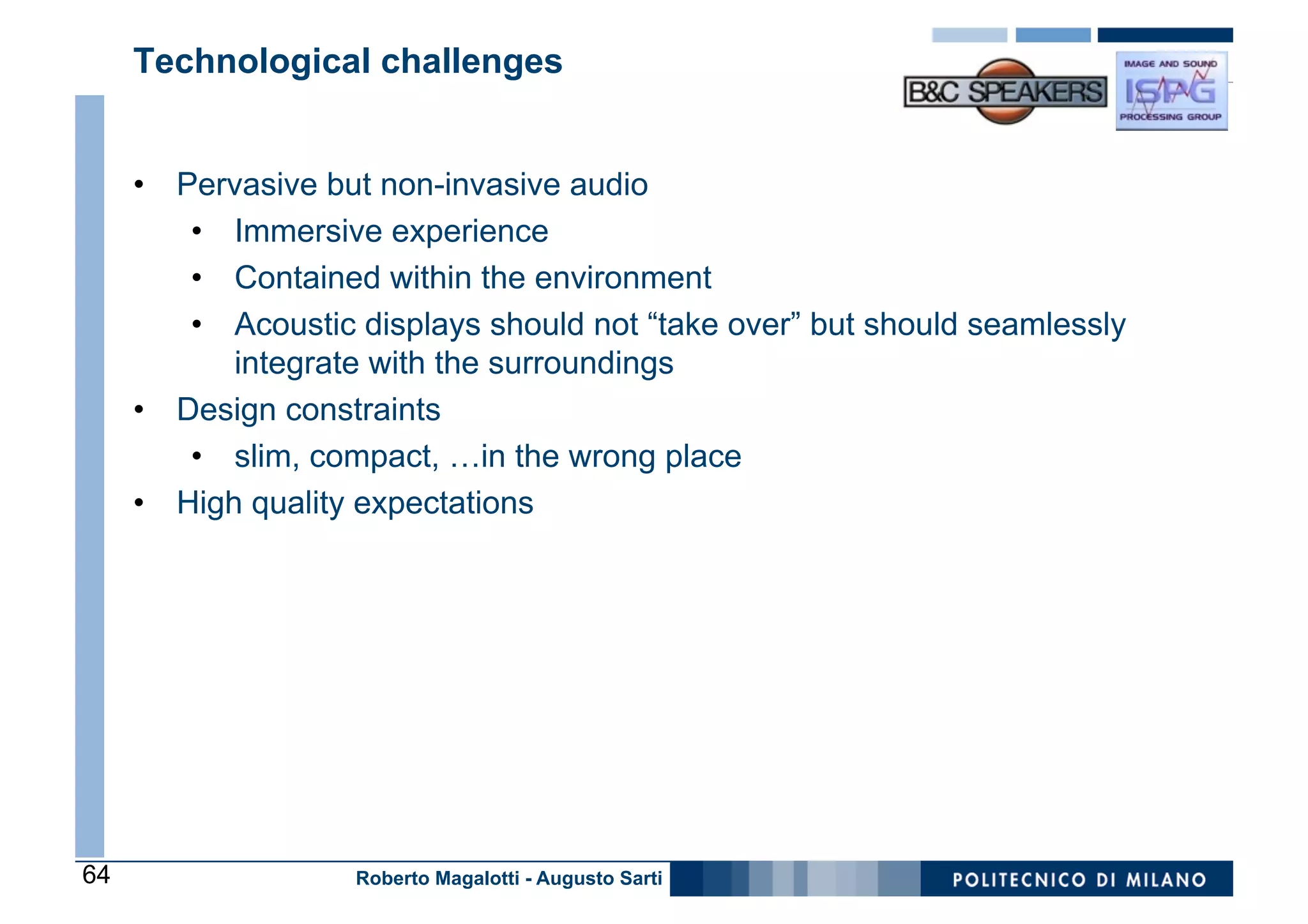Technological challenges


     •  Pervasive but non-invasive audio
         •  Immersive experience
         •  Contained within the environment
         •  Acoustic displays should not “take over” but should seamlessly
            integrate with the surroundings
     •  Design constraints
         •  slim, compact, …in the wrong place
     •  High quality expectations




64                  Roberto Magalotti - Augusto Sarti
 