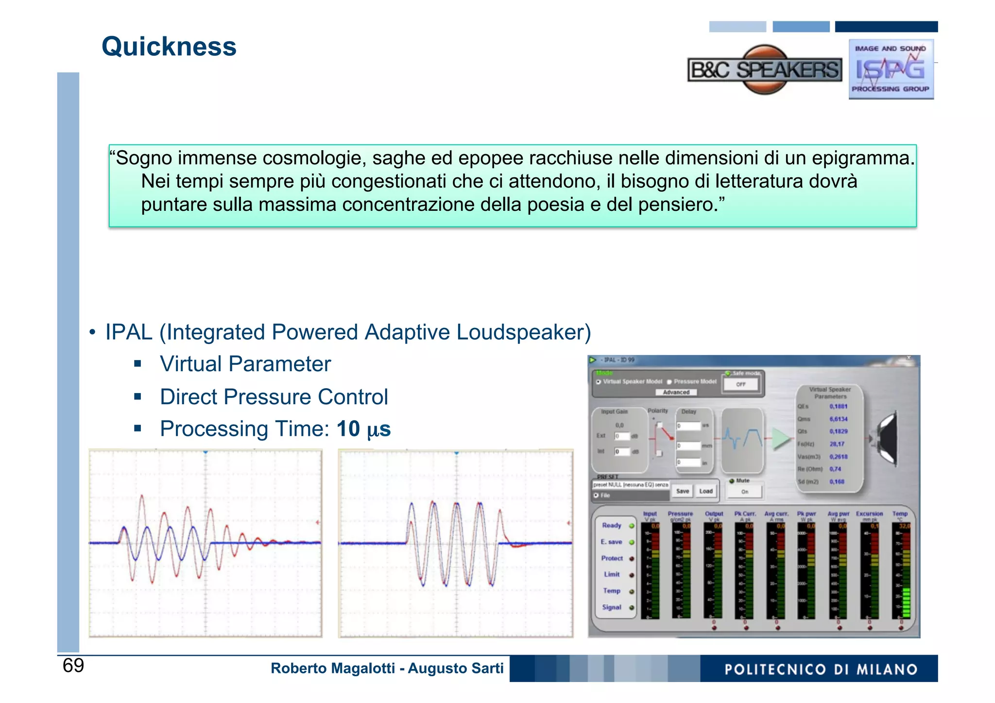 Quickness



       “Sogno immense cosmologie, saghe ed epopee racchiuse nelle dimensioni di un epigramma.
          Nei tempi sempre più congestionati che ci attendono, il bisogno di letteratura dovrà
          puntare sulla massima concentrazione della poesia e del pensiero.”




     •  IPAL (Integrated Powered Adaptive Loudspeaker)
          §  Virtual Parameter
         §  Direct Pressure Control
         §  Processing Time: 10 µs




69                      Roberto Magalotti - Augusto Sarti
 