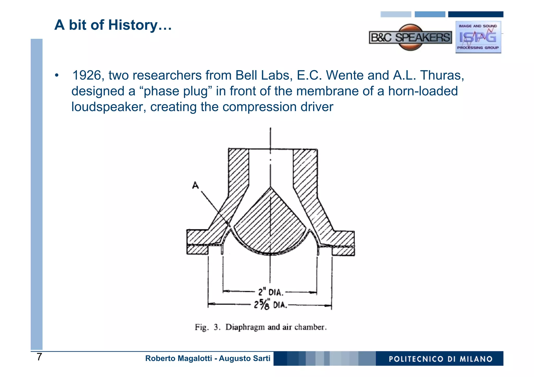A bit of History…


    •  1926, two researchers from Bell Labs, E.C. Wente and A.L. Thuras,
       designed a “phase plug” in front of the membrane of a horn-loaded
       loudspeaker, creating the compression driver




7                  Roberto Magalotti - Augusto Sarti
 