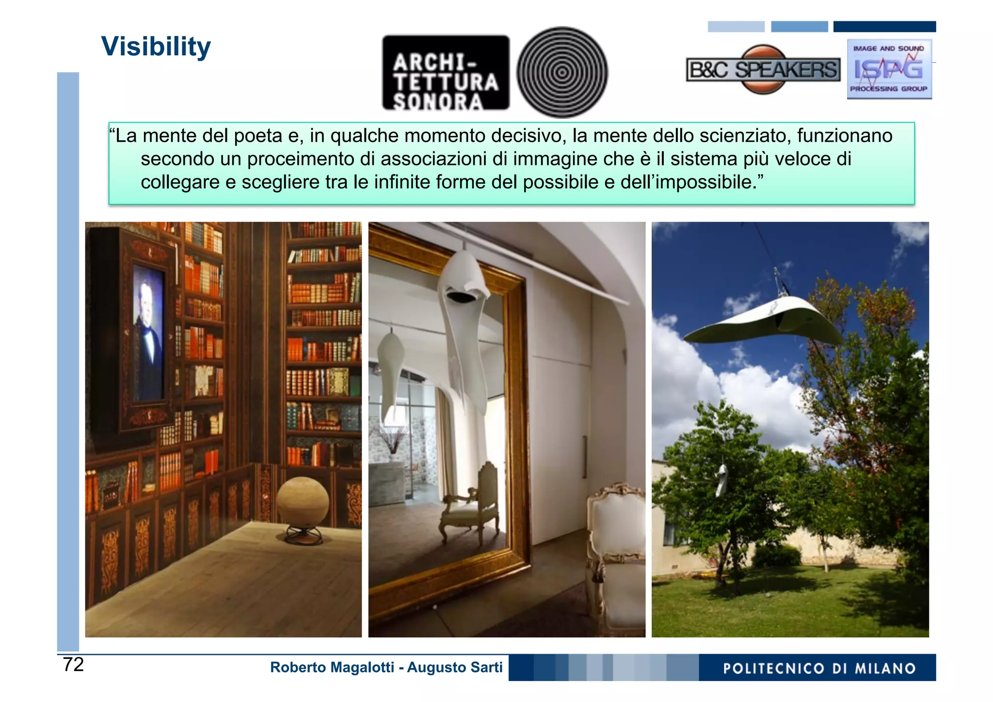 Visibility


     “La mente del poeta e, in qualche momento decisivo, la mente dello scienziato, funzionano
         secondo un proceimento di associazioni di immagine che è il sistema più veloce di
         collegare e scegliere tra le infinite forme del possibile e dell’impossibile.”




72                     Roberto Magalotti - Augusto Sarti
 