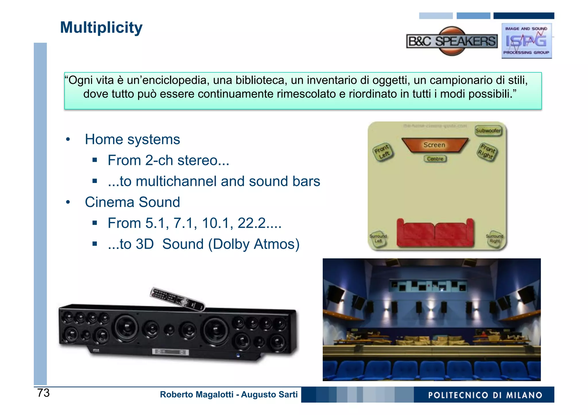 Multiplicity


     “Ogni vita è un’enciclopedia, una biblioteca, un inventario di oggetti, un campionario di stili,
        dove tutto può essere continuamente rimescolato e riordinato in tutti i modi possibili.”



     •  Home systems
         §  From 2-ch stereo...
         §  ...to multichannel and sound bars
     •  Cinema Sound
         §  From 5.1, 7.1, 10.1, 22.2....
         §  ...to 3D Sound (Dolby Atmos)




73                      Roberto Magalotti - Augusto Sarti
 
