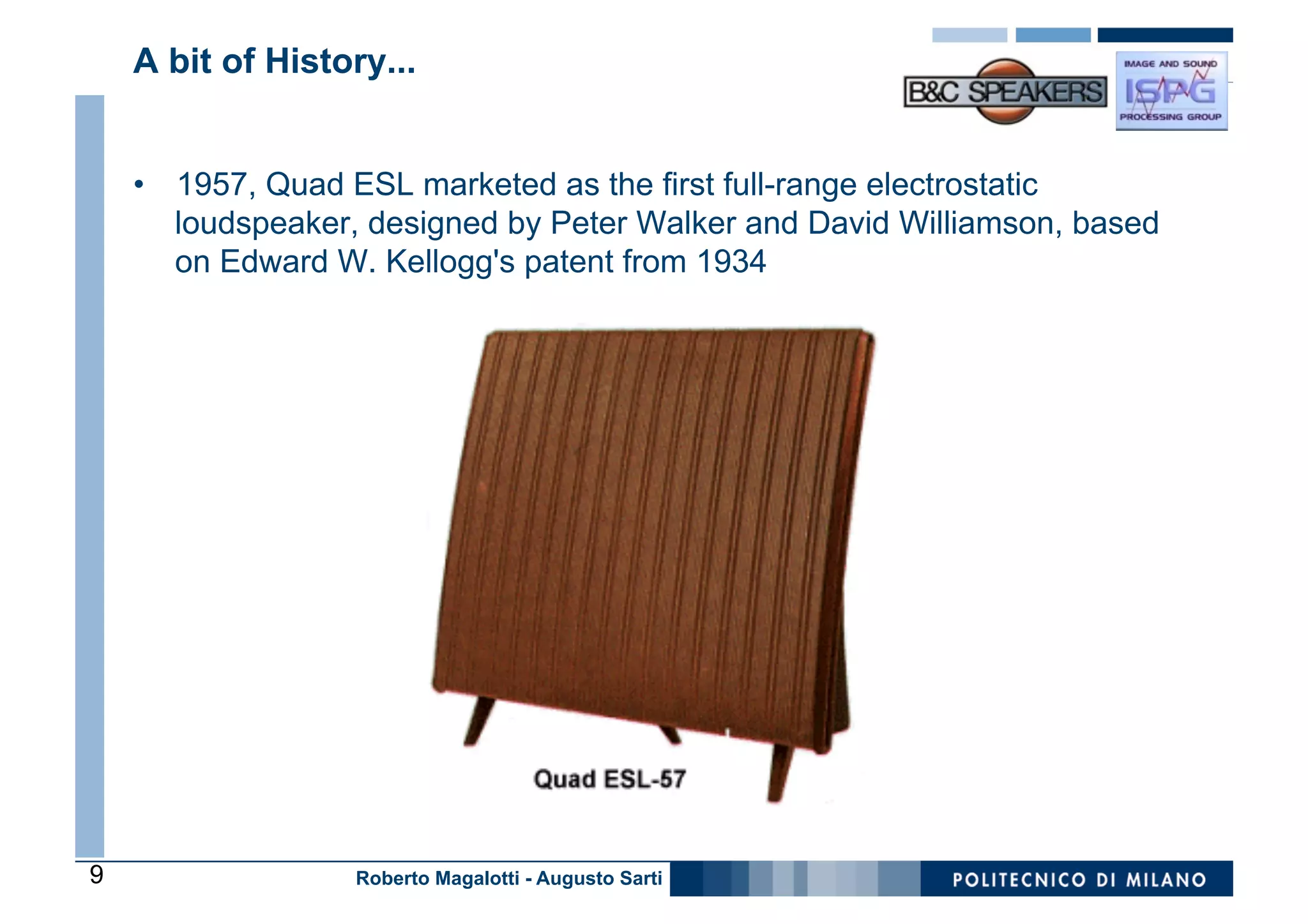 A bit of History...


    •  1957, Quad ESL marketed as the first full-range electrostatic
       loudspeaker, designed by Peter Walker and David Williamson, based
       on Edward W. Kellogg's patent from 1934




9                 Roberto Magalotti - Augusto Sarti
 