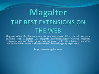 Magalter offers flexible solutions for our customers. Take control over your
business with Magalter Co. magento extensions.Order various magento
customizations and features for existing projects. Create a feature-rich store
that provides customers with an intuitive online shopping experience.

                          http://www.magalter.com
 