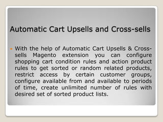 Automatic Cart Upsells and Cross-sells
 With the help of Automatic Cart Upsells & Cross-
sells Magento extension you can configure
shopping cart condition rules and action product
rules to get sorted or random related products,
restrict access by certain customer groups,
configure available from and available to periods
of time, create unlimited number of rules with
desired set of sorted product lists.
 