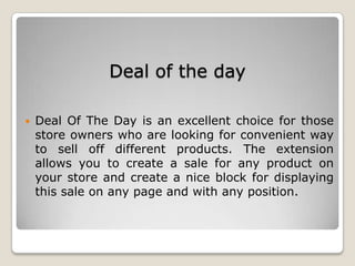 Deal of the day
 Deal Of The Day is an excellent choice for those
store owners who are looking for convenient way
to sell off different products. The extension
allows you to create a sale for any product on
your store and create a nice block for displaying
this sale on any page and with any position.
 