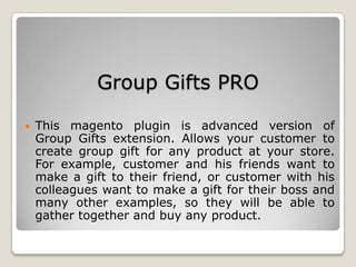 Group Gifts PRO
 This magento plugin is advanced version of
Group Gifts extension. Allows your customer to
create group gift for any product at your store.
For example, customer and his friends want to
make a gift to their friend, or customer with his
colleagues want to make a gift for their boss and
many other examples, so they will be able to
gather together and buy any product.
 