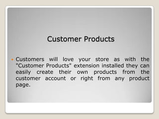 Customer Products
 Customers will love your store as with the
"Customer Products" extension installed they can
easily create their own products from the
customer account or right from any product
page.
 