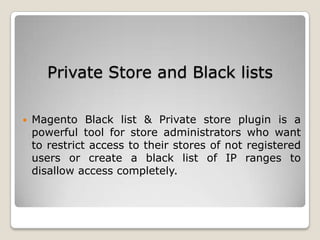 Private Store and Black lists
 Magento Black list & Private store plugin is a
powerful tool for store administrators who want
to restrict access to their stores of not registered
users or create a black list of IP ranges to
disallow access completely.
 