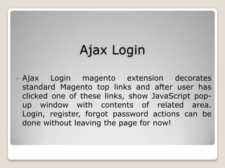 Ajax Login
 Ajax Login magento extension decorates
standard Magento top links and after user has
clicked one of these links, show JavaScript pop-
up window with contents of related area.
Login, register, forgot password actions can be
done without leaving the page for now!
 