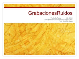 GrabacionesRuidos Vachelle Tobal	08-0234 ClimatizaciónyAcústicaparaArquitectos Prof.: MagalyCaba 