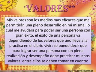 Mis valores son los medios mas eficaces que me
permitirán una pleno desarrollo en mi misma, lo
cual me ayudara para poder ser una persona con
gran éxito, el éxito de una persona va
dependiendo de los valores que uno lleve a la
práctica en el diario vivir; se puede decir que
para lograr ser una persona con un plena
realización y desempeño debe practicar muchos
valores entre ellos se deben tomar en cuenta:

 