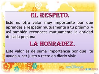Este es otro valor muy importante por que
aprendes a respetar mutuamente a tu prójimo y
así también reconoces mutuamente la entidad
de cada persona
Este valor es de suma importancia por que te
ayuda a ser justo y recto en diario vivir.

 