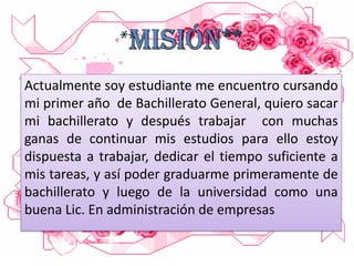 Actualmente soy estudiante me encuentro cursando
mi primer año de Bachillerato General, quiero sacar
mi bachillerato y después trabajar con muchas
ganas de continuar mis estudios para ello estoy
dispuesta a trabajar, dedicar el tiempo suficiente a
mis tareas, y así poder graduarme primeramente de
bachillerato y luego de la universidad como una
buena Lic. En administración de empresas

 