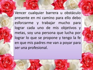 Vencer cualquier barrera u obstáculo
presente en mi camino para ello debo
esforzarme y trabajar mucho para
lograr cada uno de mis objetivos y
metas, soy una persona que lucha por
lograr lo que se propone y tengo la fe
en que mis padres me van a poyar para
ser una profesional.

 