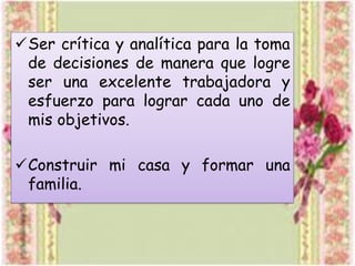 Ser crítica y analítica para la toma
de decisiones de manera que logre
ser una excelente trabajadora y
esfuerzo para lograr cada uno de
mis objetivos.

Construir mi casa y formar una
familia.

 