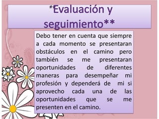Debo tener en cuenta que siempre
a cada momento se presentaran
obstáculos en el camino pero
también se me presentaran
oportunidades
de
diferentes
maneras para desempeñar mi
profesión y dependerá de mi si
aprovecho cada una de las
oportunidades
que
se
me
presenten en el camino.

 