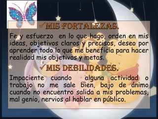 Fe y esfuerzo en lo que hago, orden en mis
ideas, objetivos claros y precisos, deseo por
aprender todo lo que me beneficia para hacer
realidad mis objetivos y metas.

Impaciente cuando
alguna actividad o
trabajo no me sale bien, bajo de ánimo
cuando no encuentro salida a mis problemas,
mal genio, nervios al hablar en público.

 