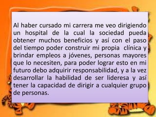 Al haber cursado mi carrera me veo dirigiendo
un hospital de la cual la sociedad pueda
obtener muchos beneficios y así con el paso
del tiempo poder construir mi propia clínica y
brindar empleos a jóvenes, personas mayores
que lo necesiten, para poder lograr esto en mi
futuro debo adquirir responsabilidad, y a la vez
desarrollar la habilidad de ser lideresa y así
tener la capacidad de dirigir a cualquier grupo
de personas.

 