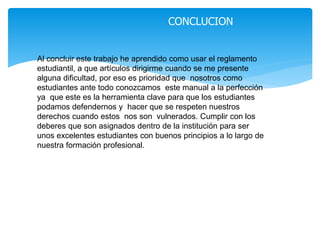 CONCLUCION 
Al concluir este trabajo he aprendido como usar el reglamento 
estudiantil, a que artículos dirigirme cuando se me presente 
alguna dificultad, por eso es prioridad que nosotros como 
estudiantes ante todo conozcamos este manual a la perfección 
ya que este es la herramienta clave para que los estudiantes 
podamos defendernos y hacer que se respeten nuestros 
derechos cuando estos nos son vulnerados. Cumplir con los 
deberes que son asignados dentro de la institución para ser 
unos excelentes estudiantes con buenos principios a lo largo de 
nuestra formación profesional. 
