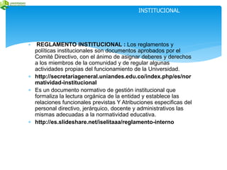 DEFINICIONES REGLAMENTO 
INSTITUCIONAL 
 REGLAMENTO INSTITUCIONAL : Los reglamentos y 
políticas institucionales son documentos aprobados por el 
Comité Directivo, con el ánimo de asignar deberes y derechos 
a los miembros de la comunidad y de regular algunas 
actividades propias del funcionamiento de la Universidad. 
 http://secretariageneral.uniandes.edu.co/index.php/es/nor 
matividad-institucional 
 Es un documento normativo de gestión institucional que 
formaliza la lectura orgánica de la entidad y establece las 
relaciones funcionales previstas Y Atribuciones especificas del 
personal directivo, jerárquico, docente y administrativos las 
mismas adecuadas a la normatividad educativa. 
 http://es.slideshare.net/iselitaaa/reglamento-interno 
 