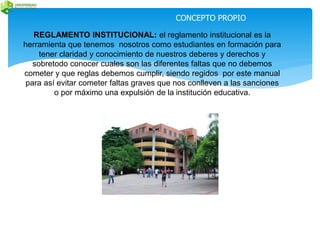 CONCEPTO PROPIO 
REGLAMENTO INSTITUCIONAL: el reglamento institucional es la 
herramienta que tenemos nosotros como estudiantes en formación para 
tener claridad y conocimiento de nuestros deberes y derechos y 
sobretodo conocer cuales son las diferentes faltas que no debemos 
cometer y que reglas debemos cumplir, siendo regidos por este manual 
para así evitar cometer faltas graves que nos conlleven a las sanciones 
o por máximo una expulsión de la institución educativa. 
 