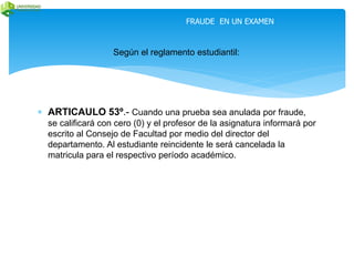 FRAUDE EN UN EXAMEN 
Según el reglamento estudiantil: 
 ARTICAULO 53º.- Cuando una prueba sea anulada por fraude, 
se calificará con cero (0) y el profesor de la asignatura informará por 
escrito al Consejo de Facultad por medio del director del 
departamento. Al estudiante reincidente le será cancelada la 
matricula para el respectivo período académico. 
 