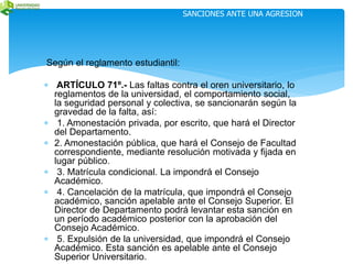 Según el reglamento estudiantil: 
SANCIONES ANTE UNA AGRESION 
 ARTÍCULO 71º.- Las faltas contra el oren universitario, lo 
reglamentos de la universidad, el comportamiento social, 
la seguridad personal y colectiva, se sancionarán según la 
gravedad de la falta, así: 
 1. Amonestación privada, por escrito, que hará el Director 
del Departamento. 
 2. Amonestación pública, que hará el Consejo de Facultad 
correspondiente, mediante resolución motivada y fijada en 
lugar público. 
 3. Matrícula condicional. La impondrá el Consejo 
Académico. 
 4. Cancelación de la matrícula, que impondrá el Consejo 
académico, sanción apelable ante el Consejo Superior. El 
Director de Departamento podrá levantar esta sanción en 
un período académico posterior con la aprobación del 
Consejo Académico. 
 5. Expulsión de la universidad, que impondrá el Consejo 
Académico. Esta sanción es apelable ante el Consejo 
Superior Universitario. 
 