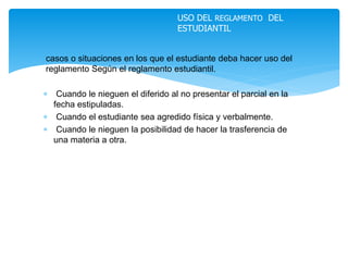 casos o situaciones en los que el estudiante deba hacer uso del 
reglamento Según el reglamento estudiantil. 
 Cuando le nieguen el diferido al no presentar el parcial en la 
fecha estipuladas. 
 Cuando el estudiante sea agredido física y verbalmente. 
 Cuando le nieguen la posibilidad de hacer la trasferencia de 
una materia a otra. 
USO DEL REGLAMENTO DEL 
ESTUDIANTIL 
 
