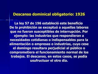 Descanso dominical obligatorio: 1926 La ley 57 de 196 estableció este beneficio  De la prohibición se exceptuó a aquellas labores que no fueran susceptibles de interrupción. Por ejemplo: las industrias que respondieran a necesidades cotidianas o indispensables para la alimentación o empresas o industrias, cuyo cese el domingo resultara perjudicial al público o comprometiera el funcionamiento normal de los trabajos. El descanso, en estos casos, se podía usufructuar el otro día. 