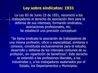 Ley sobre sindicatos: 1931 La Ley 83 de Junio 23 de 1931, reconoció a los trabajadores el derecho de asociación libre para la defensa de sus intereses, formando sindicatos, asociaciones profesionales, etc. Se estableció una precisión conceptual: “ Se llama sindicato la asociación de trabajadores de una misma profesión, oficio o especialidad, similares o conexos, constituida exclusivamente para el estudio, desarrollo y defensa de los intereses comunes de su profesión, sin repartición de beneficios”. Este derecho se extendió a las profesiones liberales, a los industriales y, a los trabajadores asalariados por el Estado, los Departamentos y Municipios. 