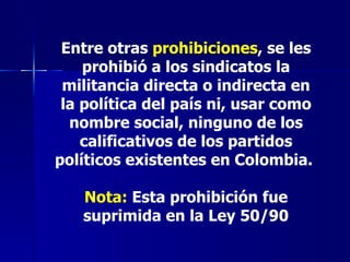 Entre otras  prohibiciones , se les prohibió a los sindicatos la militancia directa o indirecta en la política del país ni, usar como nombre social, ninguno de los calificativos de los partidos políticos existentes en Colombia.  Nota:  Esta prohibición fue suprimida en la Ley 50/90 