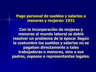 Pago personal de sueldos y salarios a menores y mujeres: 1931 Con la incorporación de mujeres y menores al mundo laboral se debió resolver un problema de la época: Según la costumbre los sueldos y salarios no se pagaban directamente a tales trabajadoras o menores, sino a sus padres, esposos o representantes legales . 