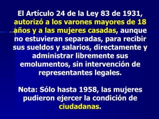 El Artículo 24 de la Ley 83 de 1931,  autorizó a los varones mayores de 18 años y a las mujeres casadas , aunque no estuvieran separadas, para recibir sus sueldos y salarios, directamente y administrar libremente sus emolumentos, sin intervención de representantes legales. Nota: Sólo hasta 1958, las mujeres pudieron ejercer la condición de  ciudadanas . 