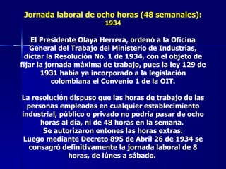 Jornada laboral de ocho horas (48 semanales):  1934 El Presidente Olaya Herrera, ordenó a la Oficina General del Trabajo del Ministerio de Industrias, dictar la Resolución No. 1 de 1934, con el objeto de fijar la jornada máxima de trabajo, pues la ley 129 de 1931 había ya incorporado a la legislación colombiana el Convenio 1 de la OIT. La resolución dispuso que las horas de trabajo de las personas empleadas en cualquier establecimiento industrial, público o privado no podría pasar de ocho horas al día, ni de 48 horas en la semana.  Se autorizaron entones las horas extras. Luego mediante Decreto 895 de Abril 26 de 1934 se consagró definitivamente la jornada laboral de 8 horas, de lúnes a sábado.   