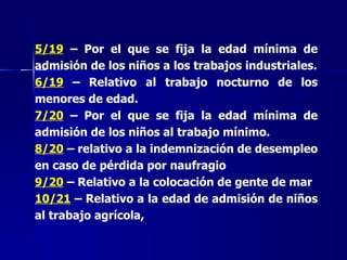 5/19  – Por el que se fija la edad mínima de admisión de los niños a los trabajos industriales. 6/19  – Relativo al trabajo nocturno de los menores de edad. 7/20  – Por el que se fija la edad mínima de admisión de los niños al trabajo mínimo. 8/20  – relativo a la indemnización de desempleo en caso de pérdida por naufragio 9/20  – Relativo a la colocación de gente de mar 10/21  – Relativo a la edad de admisión de niños al trabajo agrícola, 