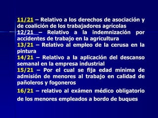 11/21  – Relativo a los derechos de asociación y de coalición de los trabajadores agrícolas 12/21  – Relativo a la indemnización por accidentes de trabajo en la agricultura 13/21  – Relativo al empleo de la cerusa en la pintura 14/21  – Relativo a la aplicación del descanso semanal en la empresa industrial 15/21  – Por el cual se fija edad mínima de admisión de menores al trabajo en calidad de pañoleros y fogoneros 16/21  – relativo al exámen médico obligatorio de los menores empleados a bordo de buques   
