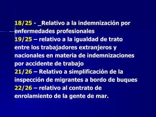 18/25  - _Relativo a la indemnización por enfermedades profesionales 19/25  – relativo a la igualdad de trato entre los trabajadores extranjeros y nacionales en materia de indemnizaciones por accidente de trabajo 21/26  – Relativo a simplificación de la inspección de migrantes a bordo de buques 22/26  – relativo al contrato de enrolamiento de la gente de mar. 