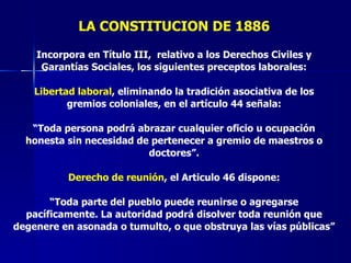 LA CONSTITUCION DE 1886 Incorpora en Título III,  relativo a los Derechos Civiles y Garantías Sociales, los siguientes preceptos laborales: Libertad laboral , eliminando la tradición asociativa de los gremios coloniales, en el artículo 44 señala: “ Toda persona podrá abrazar cualquier oficio u ocupación honesta sin necesidad de pertenecer a gremio de maestros o doctores”. Derecho de reunión , el Articulo 46 dispone: “ Toda parte del pueblo puede reunirse o agregarse pacíficamente. La autoridad podrá disolver toda reunión que degenere en asonada o tumulto, o que obstruya las vías públicas” 