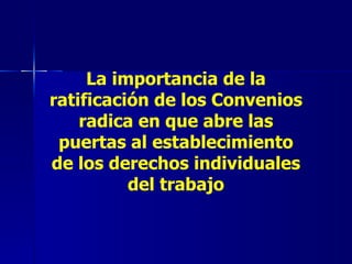 La importancia de la ratificación de los Convenios radica en que abre las puertas al establecimiento de los derechos individuales del trabajo 