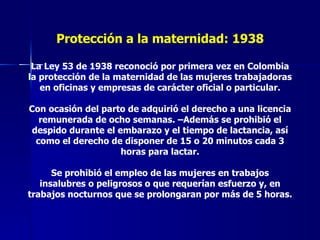 Protección a la maternidad: 1938 La Ley 53 de 1938 reconoció por primera vez en Colombia la protección de la maternidad de las mujeres trabajadoras en oficinas y empresas de carácter oficial o particular. Con ocasión del parto de adquirió el derecho a una licencia remunerada de ocho semanas. –Además se prohibió el despido durante el embarazo y el tiempo de lactancia, así como el derecho de disponer de 15 o 20 minutos cada 3 horas para lactar. Se prohibió el empleo de las mujeres en trabajos insalubres o peligrosos o que requerían esfuerzo y, en trabajos nocturnos que se prolongaran por más de 5 horas. 