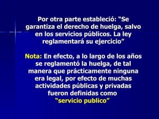 Por otra parte estableció: “Se garantiza el derecho de huelga, salvo en los servicios públicos. La ley reglamentará su ejercicio” Nota:  En efecto, a lo largo de los años se reglamentó la huelga, de tal manera que prácticamente ninguna era legal, por efecto de muchas actividades públicas y privadas fueron definidas como  “ servicio publico”   