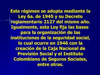 Este régimen se adopta mediante la Ley 6a. de 1945 y su Decreto reglamentario 2127 del mismo año. Igualmente, esta Ley fija las bases  para la organización de las instituciones de la seguridad social, lo cual ocurre en 1946 con la creación de la Caja Nacional de Previsión Social y el Instituto Colombiano de Seguros Sociales, entre otras. 