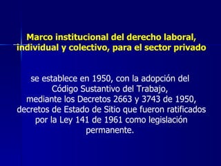 Marco institucional del derecho laboral, individual y colectivo, para el sector privado se establece en 1950, con la adopción del  Código Sustantivo del Trabajo,  mediante los Decretos 2663 y 3743 de 1950, decretos de Estado de Sitio que fueron ratificados por la Ley 141 de 1961 como legislación permanente.  