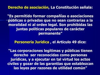 Derecho de asociación , La Constitución señala: “ Es permitido formar compañías o asociaciones públicas o privadas que no sean contrarias a la moralidad ni al orden legal. Son prohibidas las juntas políticas populares de carácter permanente” Personería Jurídica  , el Artículo 49 dice: “ Las corporaciones legítimas y públicas tienen derecho  ser reconocidas como personas jurídicas, y a ejecutar en tal virtud los actos civiles y gozar de las garantías que establezcan las leyes por razones de utilidad común” 